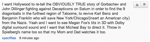 “I want Hollywood to re-tell the OBVIOUSLY TRUE story of Gorbachev and John Dillinger fighting against Decepticons on Saturn in order to find the 9 dragonballs in the furthest region of Tatooine, to revive Karl Benz and Benjamin Franklin who will save New York/Chicago/(insert an American? city) from the Nazis. Yeah and I want to see Megan Fox's tits in 3D with Dolby digital surround sound and I want that Micheal Bay to direct it. Throw in Spielberg's name too so that my Mom and Dad watches it too.”